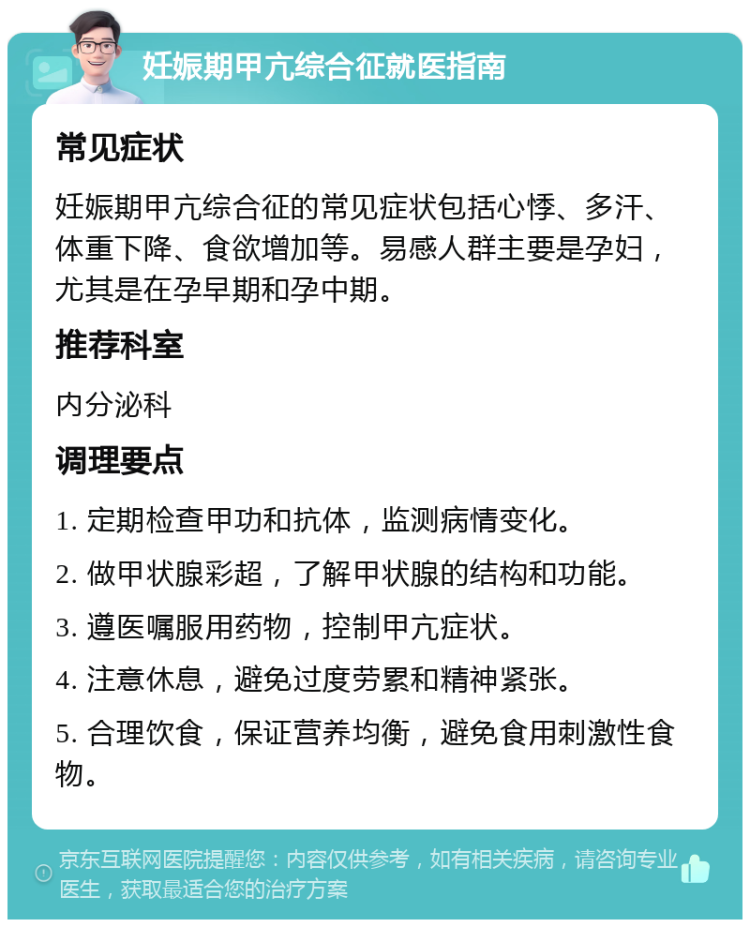 妊娠期甲亢综合征就医指南 常见症状 妊娠期甲亢综合征的常见症状包括心悸、多汗、体重下降、食欲增加等。易感人群主要是孕妇，尤其是在孕早期和孕中期。 推荐科室 内分泌科 调理要点 1. 定期检查甲功和抗体，监测病情变化。 2. 做甲状腺彩超，了解甲状腺的结构和功能。 3. 遵医嘱服用药物，控制甲亢症状。 4. 注意休息，避免过度劳累和精神紧张。 5. 合理饮食，保证营养均衡，避免食用刺激性食物。