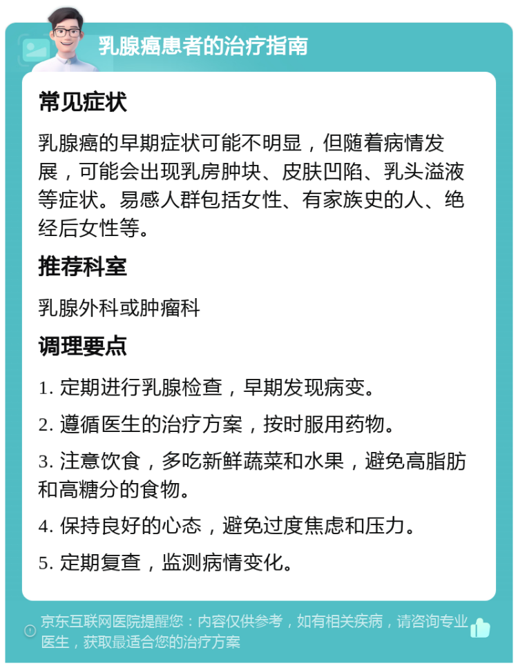 乳腺癌患者的治疗指南 常见症状 乳腺癌的早期症状可能不明显，但随着病情发展，可能会出现乳房肿块、皮肤凹陷、乳头溢液等症状。易感人群包括女性、有家族史的人、绝经后女性等。 推荐科室 乳腺外科或肿瘤科 调理要点 1. 定期进行乳腺检查，早期发现病变。 2. 遵循医生的治疗方案，按时服用药物。 3. 注意饮食，多吃新鲜蔬菜和水果，避免高脂肪和高糖分的食物。 4. 保持良好的心态，避免过度焦虑和压力。 5. 定期复查，监测病情变化。