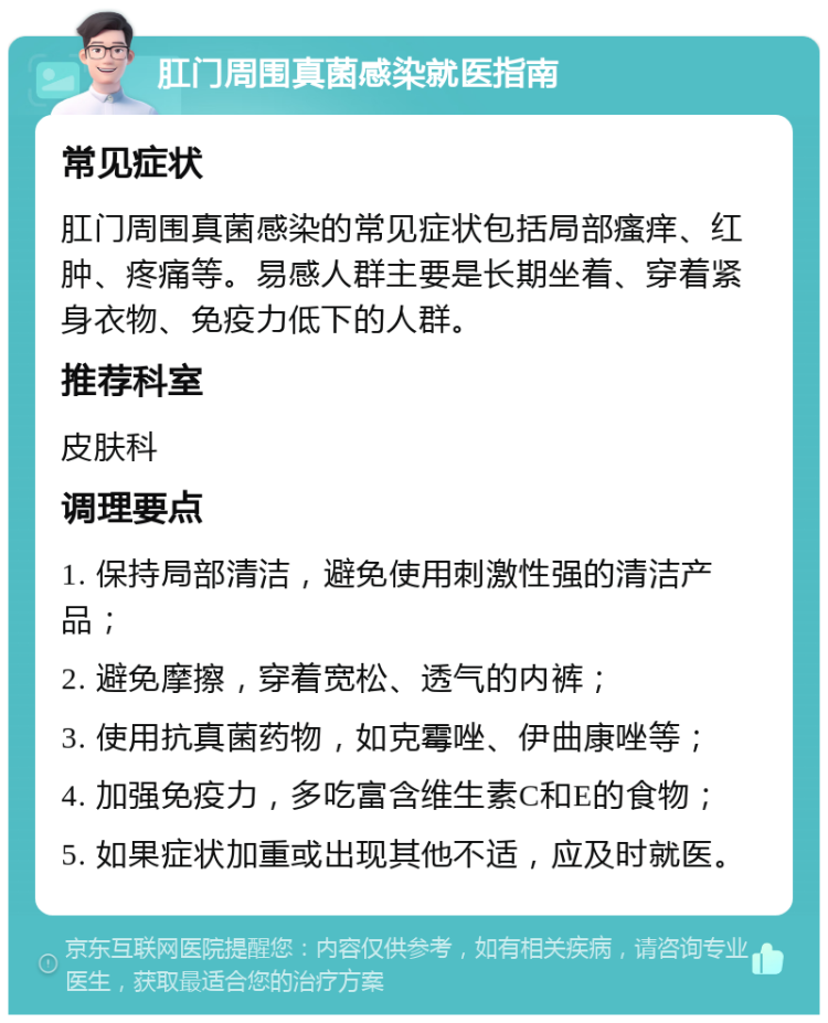 肛门周围真菌感染就医指南 常见症状 肛门周围真菌感染的常见症状包括局部瘙痒、红肿、疼痛等。易感人群主要是长期坐着、穿着紧身衣物、免疫力低下的人群。 推荐科室 皮肤科 调理要点 1. 保持局部清洁，避免使用刺激性强的清洁产品； 2. 避免摩擦，穿着宽松、透气的内裤； 3. 使用抗真菌药物，如克霉唑、伊曲康唑等； 4. 加强免疫力，多吃富含维生素C和E的食物； 5. 如果症状加重或出现其他不适，应及时就医。