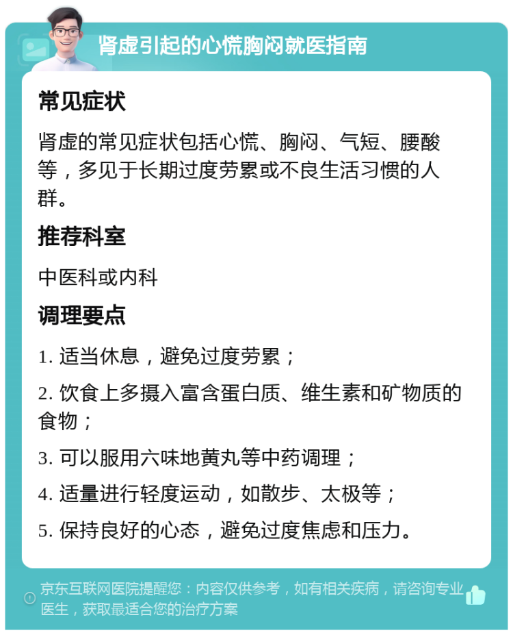 肾虚引起的心慌胸闷就医指南 常见症状 肾虚的常见症状包括心慌、胸闷、气短、腰酸等，多见于长期过度劳累或不良生活习惯的人群。 推荐科室 中医科或内科 调理要点 1. 适当休息，避免过度劳累； 2. 饮食上多摄入富含蛋白质、维生素和矿物质的食物； 3. 可以服用六味地黄丸等中药调理； 4. 适量进行轻度运动，如散步、太极等； 5. 保持良好的心态，避免过度焦虑和压力。