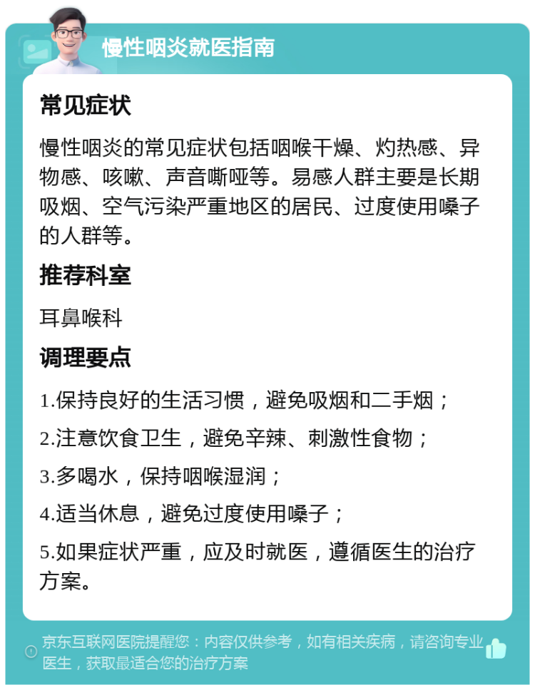 慢性咽炎就医指南 常见症状 慢性咽炎的常见症状包括咽喉干燥、灼热感、异物感、咳嗽、声音嘶哑等。易感人群主要是长期吸烟、空气污染严重地区的居民、过度使用嗓子的人群等。 推荐科室 耳鼻喉科 调理要点 1.保持良好的生活习惯，避免吸烟和二手烟； 2.注意饮食卫生，避免辛辣、刺激性食物； 3.多喝水，保持咽喉湿润； 4.适当休息，避免过度使用嗓子； 5.如果症状严重，应及时就医，遵循医生的治疗方案。