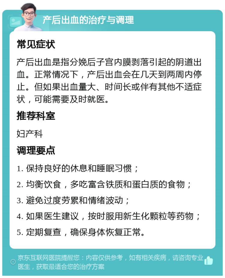 产后出血的治疗与调理 常见症状 产后出血是指分娩后子宫内膜剥落引起的阴道出血。正常情况下，产后出血会在几天到两周内停止。但如果出血量大、时间长或伴有其他不适症状，可能需要及时就医。 推荐科室 妇产科 调理要点 1. 保持良好的休息和睡眠习惯； 2. 均衡饮食，多吃富含铁质和蛋白质的食物； 3. 避免过度劳累和情绪波动； 4. 如果医生建议，按时服用新生化颗粒等药物； 5. 定期复查，确保身体恢复正常。