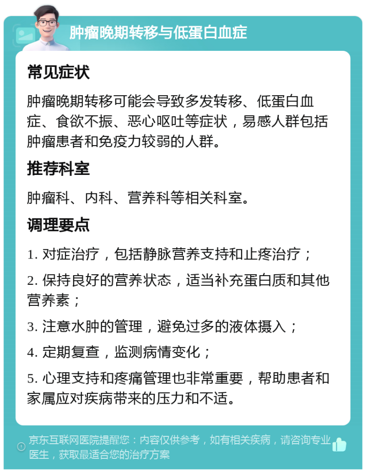 肿瘤晚期转移与低蛋白血症 常见症状 肿瘤晚期转移可能会导致多发转移、低蛋白血症、食欲不振、恶心呕吐等症状，易感人群包括肿瘤患者和免疫力较弱的人群。 推荐科室 肿瘤科、内科、营养科等相关科室。 调理要点 1. 对症治疗，包括静脉营养支持和止疼治疗； 2. 保持良好的营养状态，适当补充蛋白质和其他营养素； 3. 注意水肿的管理，避免过多的液体摄入； 4. 定期复查，监测病情变化； 5. 心理支持和疼痛管理也非常重要，帮助患者和家属应对疾病带来的压力和不适。