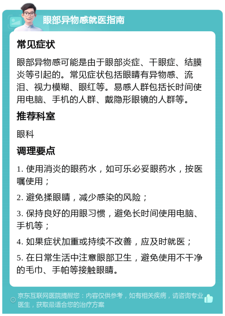 眼部异物感就医指南 常见症状 眼部异物感可能是由于眼部炎症、干眼症、结膜炎等引起的。常见症状包括眼睛有异物感、流泪、视力模糊、眼红等。易感人群包括长时间使用电脑、手机的人群、戴隐形眼镜的人群等。 推荐科室 眼科 调理要点 1. 使用消炎的眼药水，如可乐必妥眼药水，按医嘱使用； 2. 避免揉眼睛，减少感染的风险； 3. 保持良好的用眼习惯，避免长时间使用电脑、手机等； 4. 如果症状加重或持续不改善，应及时就医； 5. 在日常生活中注意眼部卫生，避免使用不干净的毛巾、手帕等接触眼睛。