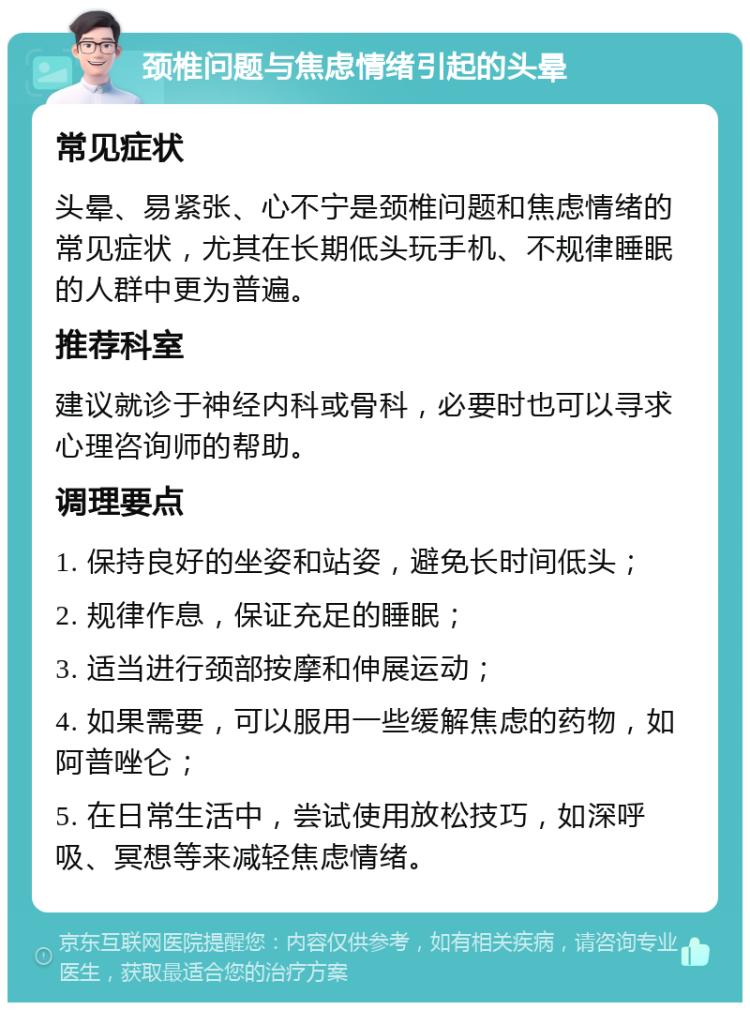 颈椎问题与焦虑情绪引起的头晕 常见症状 头晕、易紧张、心不宁是颈椎问题和焦虑情绪的常见症状，尤其在长期低头玩手机、不规律睡眠的人群中更为普遍。 推荐科室 建议就诊于神经内科或骨科，必要时也可以寻求心理咨询师的帮助。 调理要点 1. 保持良好的坐姿和站姿，避免长时间低头； 2. 规律作息，保证充足的睡眠； 3. 适当进行颈部按摩和伸展运动； 4. 如果需要，可以服用一些缓解焦虑的药物，如阿普唑仑； 5. 在日常生活中，尝试使用放松技巧，如深呼吸、冥想等来减轻焦虑情绪。