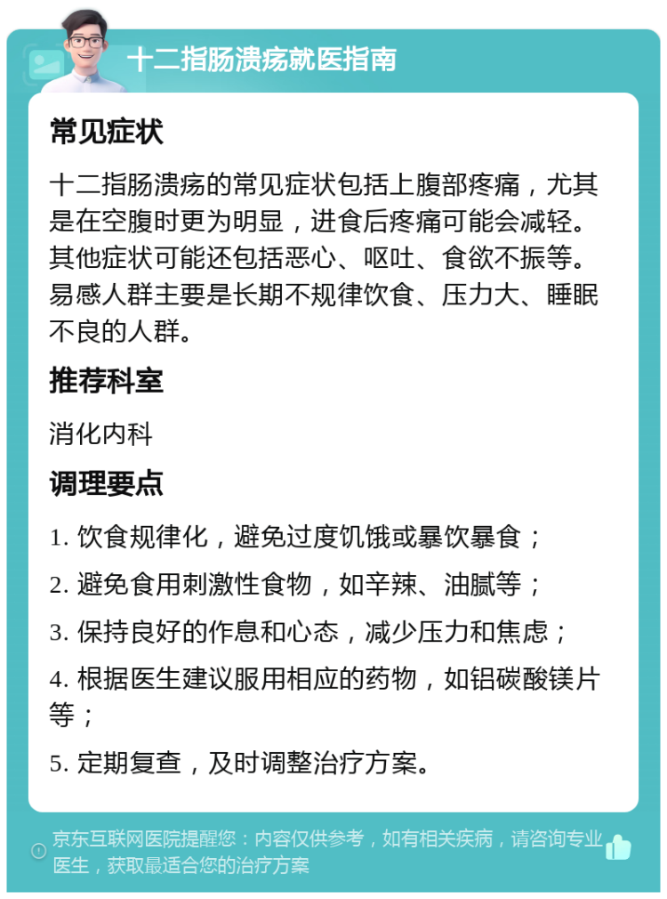 十二指肠溃疡就医指南 常见症状 十二指肠溃疡的常见症状包括上腹部疼痛，尤其是在空腹时更为明显，进食后疼痛可能会减轻。其他症状可能还包括恶心、呕吐、食欲不振等。易感人群主要是长期不规律饮食、压力大、睡眠不良的人群。 推荐科室 消化内科 调理要点 1. 饮食规律化，避免过度饥饿或暴饮暴食； 2. 避免食用刺激性食物，如辛辣、油腻等； 3. 保持良好的作息和心态，减少压力和焦虑； 4. 根据医生建议服用相应的药物，如铝碳酸镁片等； 5. 定期复查，及时调整治疗方案。