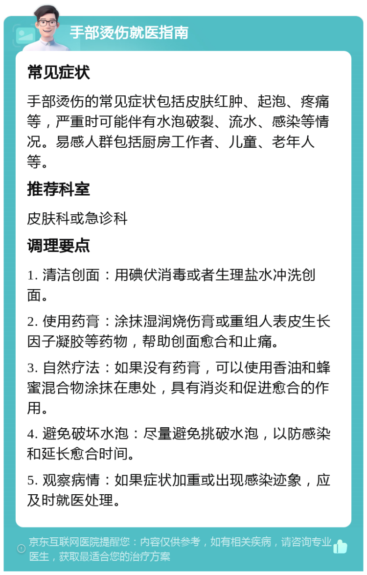 手部烫伤就医指南 常见症状 手部烫伤的常见症状包括皮肤红肿、起泡、疼痛等，严重时可能伴有水泡破裂、流水、感染等情况。易感人群包括厨房工作者、儿童、老年人等。 推荐科室 皮肤科或急诊科 调理要点 1. 清洁创面：用碘伏消毒或者生理盐水冲洗创面。 2. 使用药膏：涂抹湿润烧伤膏或重组人表皮生长因子凝胶等药物，帮助创面愈合和止痛。 3. 自然疗法：如果没有药膏，可以使用香油和蜂蜜混合物涂抹在患处，具有消炎和促进愈合的作用。 4. 避免破坏水泡：尽量避免挑破水泡，以防感染和延长愈合时间。 5. 观察病情：如果症状加重或出现感染迹象，应及时就医处理。