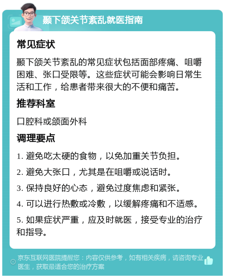 颞下颌关节紊乱就医指南 常见症状 颞下颌关节紊乱的常见症状包括面部疼痛、咀嚼困难、张口受限等。这些症状可能会影响日常生活和工作，给患者带来很大的不便和痛苦。 推荐科室 口腔科或颌面外科 调理要点 1. 避免吃太硬的食物，以免加重关节负担。 2. 避免大张口，尤其是在咀嚼或说话时。 3. 保持良好的心态，避免过度焦虑和紧张。 4. 可以进行热敷或冷敷，以缓解疼痛和不适感。 5. 如果症状严重，应及时就医，接受专业的治疗和指导。