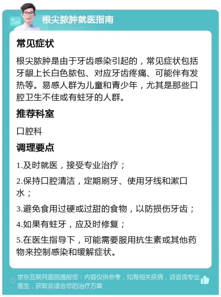 根尖脓肿就医指南 常见症状 根尖脓肿是由于牙齿感染引起的，常见症状包括牙龈上长白色脓包、对应牙齿疼痛、可能伴有发热等。易感人群为儿童和青少年，尤其是那些口腔卫生不佳或有蛀牙的人群。 推荐科室 口腔科 调理要点 1.及时就医，接受专业治疗； 2.保持口腔清洁，定期刷牙、使用牙线和漱口水； 3.避免食用过硬或过甜的食物，以防损伤牙齿； 4.如果有蛀牙，应及时修复； 5.在医生指导下，可能需要服用抗生素或其他药物来控制感染和缓解症状。