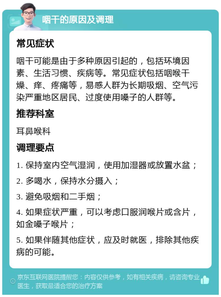 咽干的原因及调理 常见症状 咽干可能是由于多种原因引起的，包括环境因素、生活习惯、疾病等。常见症状包括咽喉干燥、痒、疼痛等，易感人群为长期吸烟、空气污染严重地区居民、过度使用嗓子的人群等。 推荐科室 耳鼻喉科 调理要点 1. 保持室内空气湿润，使用加湿器或放置水盆； 2. 多喝水，保持水分摄入； 3. 避免吸烟和二手烟； 4. 如果症状严重，可以考虑口服润喉片或含片，如金嗓子喉片； 5. 如果伴随其他症状，应及时就医，排除其他疾病的可能。