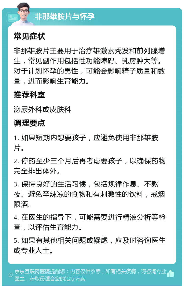 非那雄胺片与怀孕 常见症状 非那雄胺片主要用于治疗雄激素秃发和前列腺增生，常见副作用包括性功能障碍、乳房肿大等。对于计划怀孕的男性，可能会影响精子质量和数量，进而影响生育能力。 推荐科室 泌尿外科或皮肤科 调理要点 1. 如果短期内想要孩子，应避免使用非那雄胺片。 2. 停药至少三个月后再考虑要孩子，以确保药物完全排出体外。 3. 保持良好的生活习惯，包括规律作息、不熬夜、避免辛辣凉的食物和有刺激性的饮料，戒烟限酒。 4. 在医生的指导下，可能需要进行精液分析等检查，以评估生育能力。 5. 如果有其他相关问题或疑虑，应及时咨询医生或专业人士。