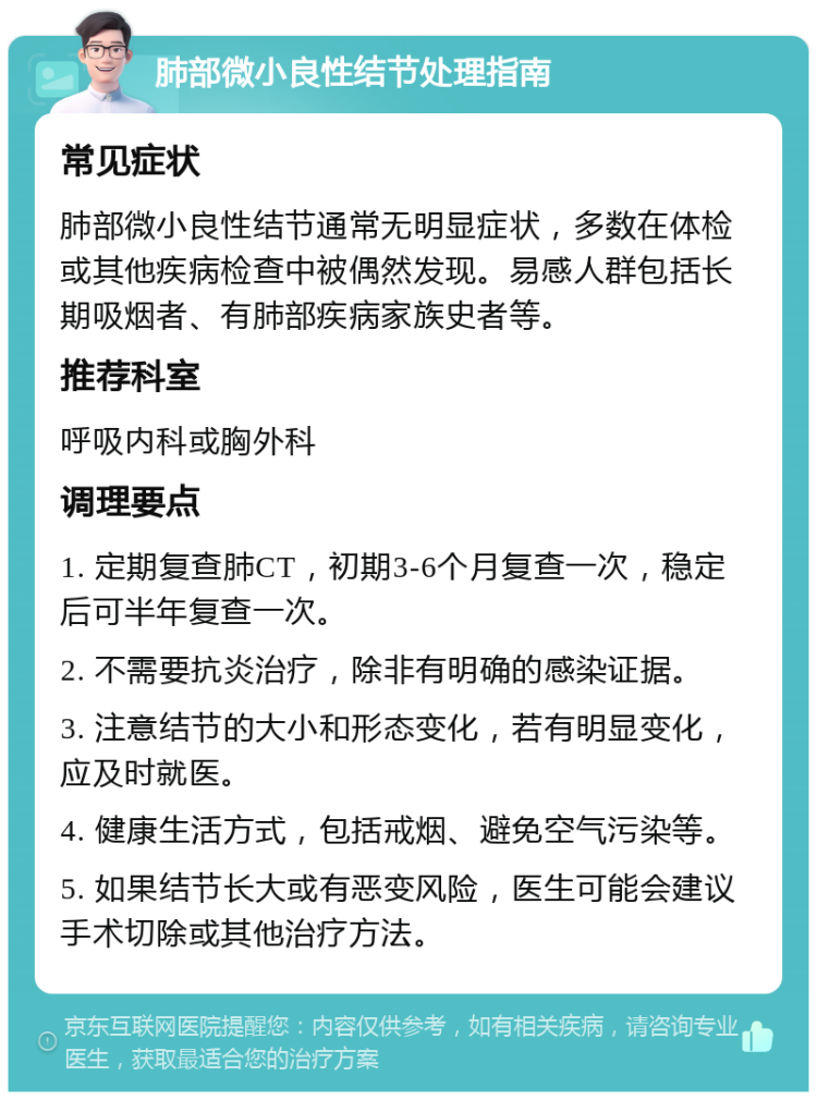 肺部微小良性结节处理指南 常见症状 肺部微小良性结节通常无明显症状，多数在体检或其他疾病检查中被偶然发现。易感人群包括长期吸烟者、有肺部疾病家族史者等。 推荐科室 呼吸内科或胸外科 调理要点 1. 定期复查肺CT，初期3-6个月复查一次，稳定后可半年复查一次。 2. 不需要抗炎治疗，除非有明确的感染证据。 3. 注意结节的大小和形态变化，若有明显变化，应及时就医。 4. 健康生活方式，包括戒烟、避免空气污染等。 5. 如果结节长大或有恶变风险，医生可能会建议手术切除或其他治疗方法。