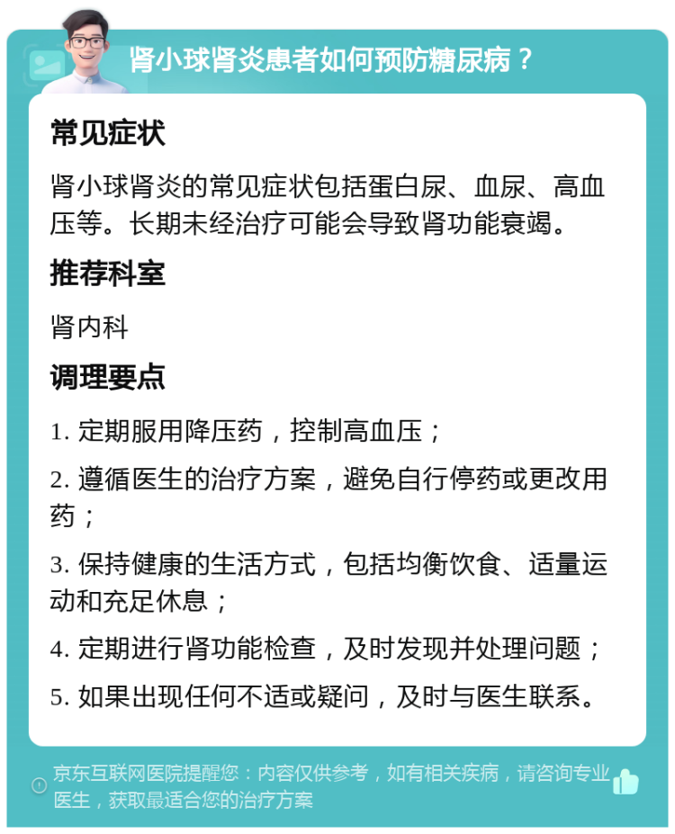 肾小球肾炎患者如何预防糖尿病？ 常见症状 肾小球肾炎的常见症状包括蛋白尿、血尿、高血压等。长期未经治疗可能会导致肾功能衰竭。 推荐科室 肾内科 调理要点 1. 定期服用降压药，控制高血压； 2. 遵循医生的治疗方案，避免自行停药或更改用药； 3. 保持健康的生活方式，包括均衡饮食、适量运动和充足休息； 4. 定期进行肾功能检查，及时发现并处理问题； 5. 如果出现任何不适或疑问，及时与医生联系。