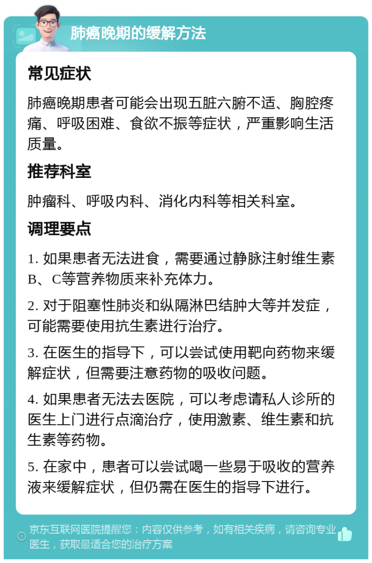 肺癌晚期的缓解方法 常见症状 肺癌晚期患者可能会出现五脏六腑不适、胸腔疼痛、呼吸困难、食欲不振等症状，严重影响生活质量。 推荐科室 肿瘤科、呼吸内科、消化内科等相关科室。 调理要点 1. 如果患者无法进食，需要通过静脉注射维生素B、C等营养物质来补充体力。 2. 对于阻塞性肺炎和纵隔淋巴结肿大等并发症，可能需要使用抗生素进行治疗。 3. 在医生的指导下，可以尝试使用靶向药物来缓解症状，但需要注意药物的吸收问题。 4. 如果患者无法去医院，可以考虑请私人诊所的医生上门进行点滴治疗，使用激素、维生素和抗生素等药物。 5. 在家中，患者可以尝试喝一些易于吸收的营养液来缓解症状，但仍需在医生的指导下进行。