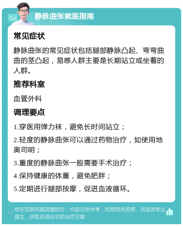 静脉曲张就医指南 常见症状 静脉曲张的常见症状包括腿部静脉凸起、弯弯曲曲的茎凸起，易感人群主要是长期站立或坐着的人群。 推荐科室 血管外科 调理要点 1.穿医用弹力袜，避免长时间站立； 2.轻度的静脉曲张可以通过药物治疗，如使用地奥司明； 3.重度的静脉曲张一般需要手术治疗； 4.保持健康的体重，避免肥胖； 5.定期进行腿部按摩，促进血液循环。