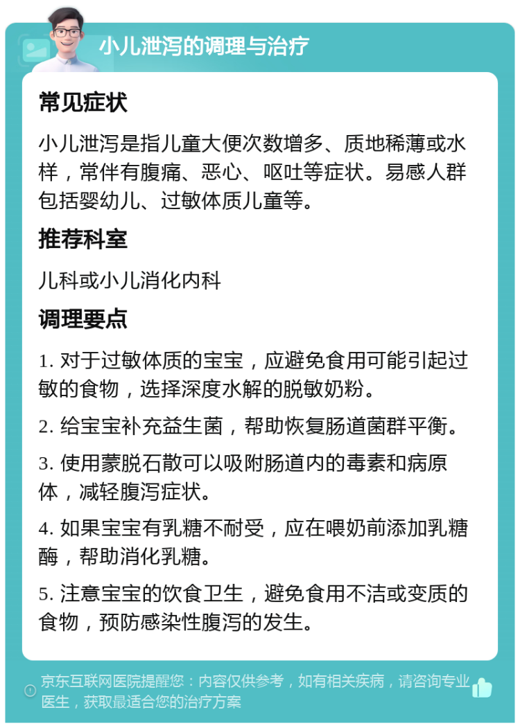 小儿泄泻的调理与治疗 常见症状 小儿泄泻是指儿童大便次数增多、质地稀薄或水样，常伴有腹痛、恶心、呕吐等症状。易感人群包括婴幼儿、过敏体质儿童等。 推荐科室 儿科或小儿消化内科 调理要点 1. 对于过敏体质的宝宝，应避免食用可能引起过敏的食物，选择深度水解的脱敏奶粉。 2. 给宝宝补充益生菌，帮助恢复肠道菌群平衡。 3. 使用蒙脱石散可以吸附肠道内的毒素和病原体，减轻腹泻症状。 4. 如果宝宝有乳糖不耐受，应在喂奶前添加乳糖酶，帮助消化乳糖。 5. 注意宝宝的饮食卫生，避免食用不洁或变质的食物，预防感染性腹泻的发生。