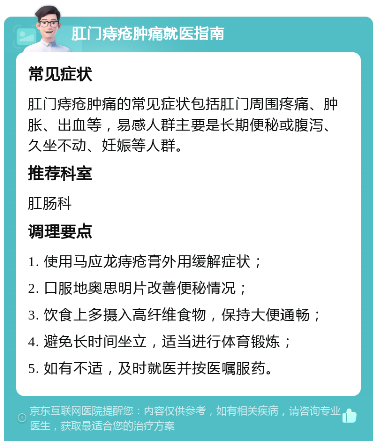 肛门痔疮肿痛就医指南 常见症状 肛门痔疮肿痛的常见症状包括肛门周围疼痛、肿胀、出血等，易感人群主要是长期便秘或腹泻、久坐不动、妊娠等人群。 推荐科室 肛肠科 调理要点 1. 使用马应龙痔疮膏外用缓解症状； 2. 口服地奥思明片改善便秘情况； 3. 饮食上多摄入高纤维食物，保持大便通畅； 4. 避免长时间坐立，适当进行体育锻炼； 5. 如有不适，及时就医并按医嘱服药。