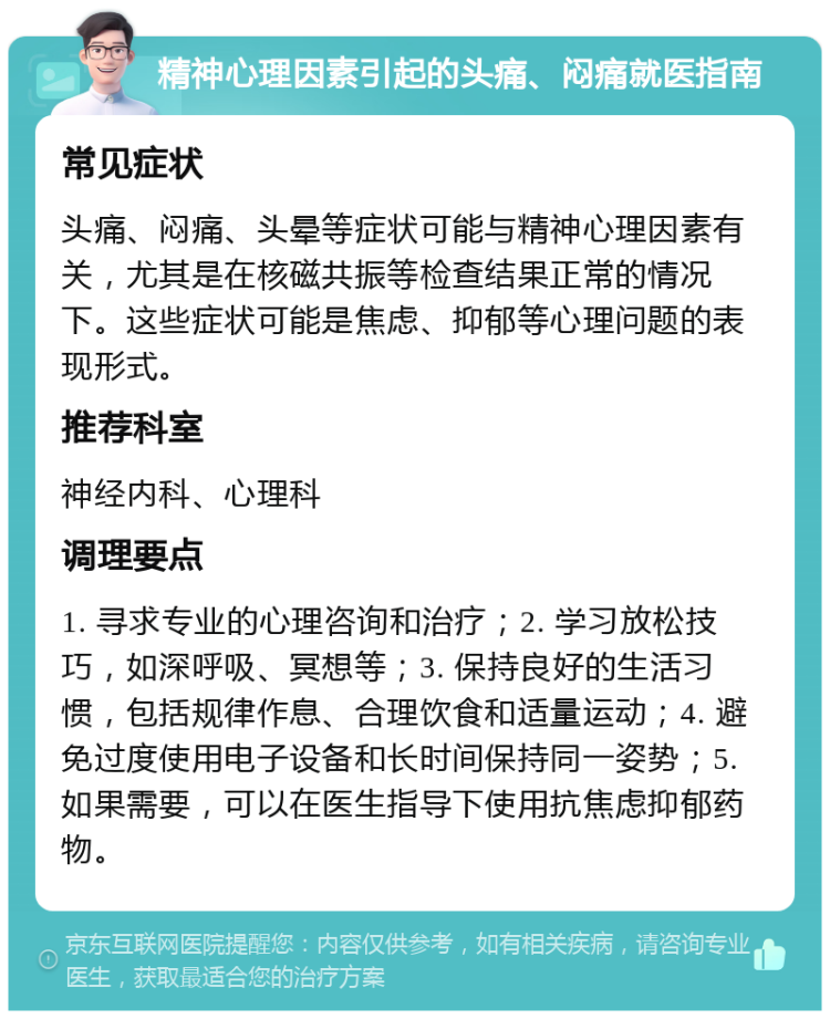 精神心理因素引起的头痛、闷痛就医指南 常见症状 头痛、闷痛、头晕等症状可能与精神心理因素有关，尤其是在核磁共振等检查结果正常的情况下。这些症状可能是焦虑、抑郁等心理问题的表现形式。 推荐科室 神经内科、心理科 调理要点 1. 寻求专业的心理咨询和治疗；2. 学习放松技巧，如深呼吸、冥想等；3. 保持良好的生活习惯，包括规律作息、合理饮食和适量运动；4. 避免过度使用电子设备和长时间保持同一姿势；5. 如果需要，可以在医生指导下使用抗焦虑抑郁药物。