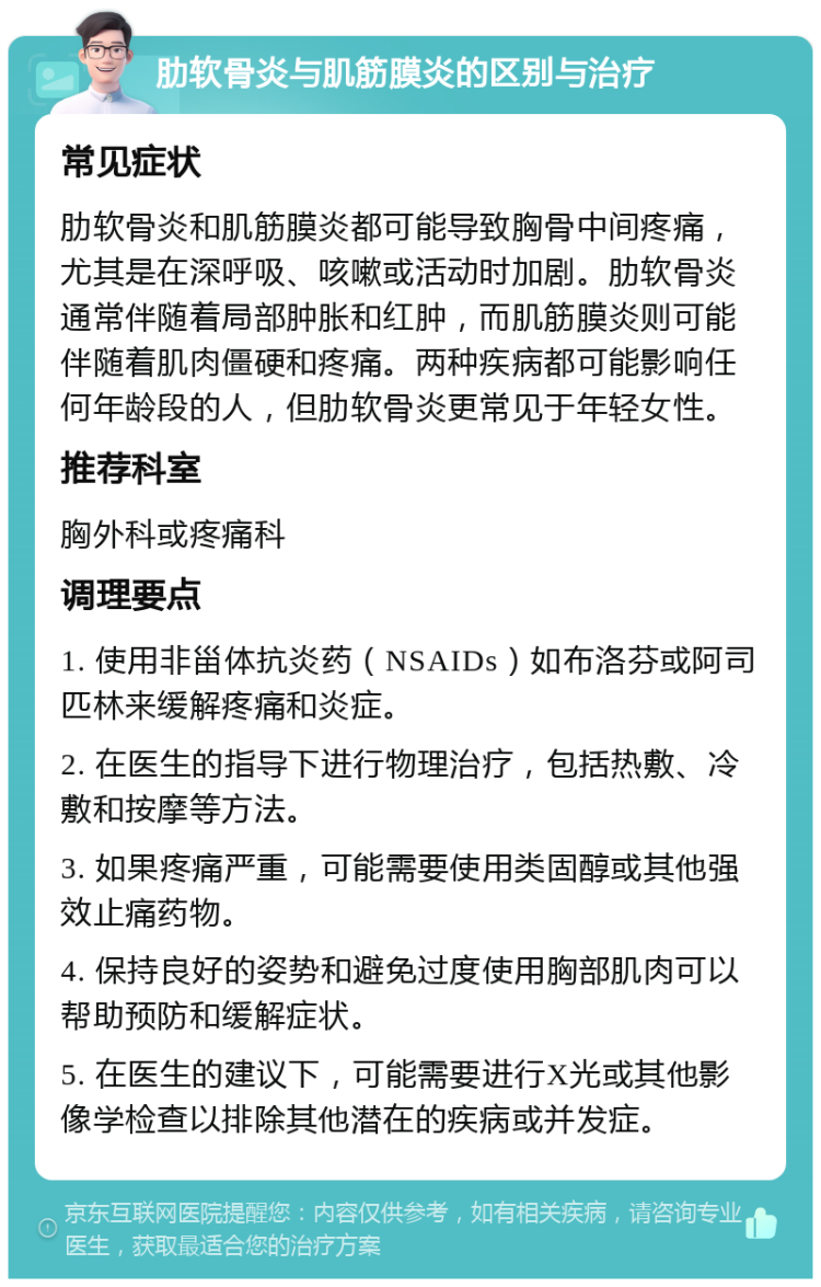 肋软骨炎与肌筋膜炎的区别与治疗 常见症状 肋软骨炎和肌筋膜炎都可能导致胸骨中间疼痛，尤其是在深呼吸、咳嗽或活动时加剧。肋软骨炎通常伴随着局部肿胀和红肿，而肌筋膜炎则可能伴随着肌肉僵硬和疼痛。两种疾病都可能影响任何年龄段的人，但肋软骨炎更常见于年轻女性。 推荐科室 胸外科或疼痛科 调理要点 1. 使用非甾体抗炎药（NSAIDs）如布洛芬或阿司匹林来缓解疼痛和炎症。 2. 在医生的指导下进行物理治疗，包括热敷、冷敷和按摩等方法。 3. 如果疼痛严重，可能需要使用类固醇或其他强效止痛药物。 4. 保持良好的姿势和避免过度使用胸部肌肉可以帮助预防和缓解症状。 5. 在医生的建议下，可能需要进行X光或其他影像学检查以排除其他潜在的疾病或并发症。