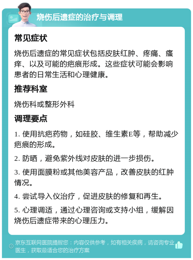 烧伤后遗症的治疗与调理 常见症状 烧伤后遗症的常见症状包括皮肤红肿、疼痛、瘙痒、以及可能的疤痕形成。这些症状可能会影响患者的日常生活和心理健康。 推荐科室 烧伤科或整形外科 调理要点 1. 使用抗疤药物，如硅胶、维生素E等，帮助减少疤痕的形成。 2. 防晒，避免紫外线对皮肤的进一步损伤。 3. 使用面膜粉或其他美容产品，改善皮肤的红肿情况。 4. 尝试导入仪治疗，促进皮肤的修复和再生。 5. 心理调适，通过心理咨询或支持小组，缓解因烧伤后遗症带来的心理压力。