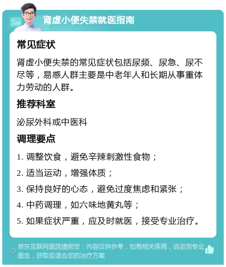 肾虚小便失禁就医指南 常见症状 肾虚小便失禁的常见症状包括尿频、尿急、尿不尽等，易感人群主要是中老年人和长期从事重体力劳动的人群。 推荐科室 泌尿外科或中医科 调理要点 1. 调整饮食，避免辛辣刺激性食物； 2. 适当运动，增强体质； 3. 保持良好的心态，避免过度焦虑和紧张； 4. 中药调理，如六味地黄丸等； 5. 如果症状严重，应及时就医，接受专业治疗。