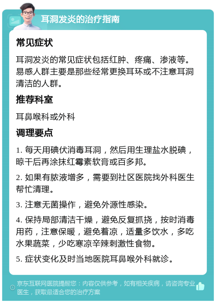 耳洞发炎的治疗指南 常见症状 耳洞发炎的常见症状包括红肿、疼痛、渗液等。易感人群主要是那些经常更换耳环或不注意耳洞清洁的人群。 推荐科室 耳鼻喉科或外科 调理要点 1. 每天用碘伏消毒耳洞，然后用生理盐水脱碘，晾干后再涂抹红霉素软膏或百多邦。 2. 如果有脓液增多，需要到社区医院找外科医生帮忙清理。 3. 注意无菌操作，避免外源性感染。 4. 保持局部清洁干燥，避免反复抓挠，按时消毒用药，注意保暖，避免着凉，适量多饮水，多吃水果蔬菜，少吃寒凉辛辣刺激性食物。 5. 症状变化及时当地医院耳鼻喉外科就诊。