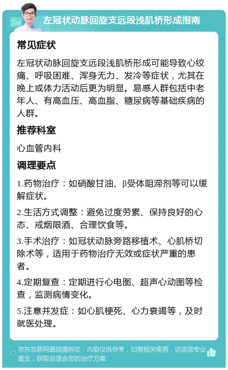 左冠状动脉回旋支远段浅肌桥形成指南 常见症状 左冠状动脉回旋支远段浅肌桥形成可能导致心绞痛、呼吸困难、浑身无力、发冷等症状，尤其在晚上或体力活动后更为明显。易感人群包括中老年人、有高血压、高血脂、糖尿病等基础疾病的人群。 推荐科室 心血管内科 调理要点 1.药物治疗：如硝酸甘油、β受体阻滞剂等可以缓解症状。 2.生活方式调整：避免过度劳累、保持良好的心态、戒烟限酒、合理饮食等。 3.手术治疗：如冠状动脉旁路移植术、心肌桥切除术等，适用于药物治疗无效或症状严重的患者。 4.定期复查：定期进行心电图、超声心动图等检查，监测病情变化。 5.注意并发症：如心肌梗死、心力衰竭等，及时就医处理。