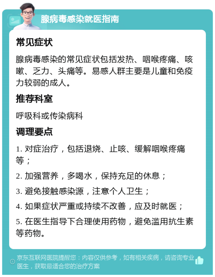 腺病毒感染就医指南 常见症状 腺病毒感染的常见症状包括发热、咽喉疼痛、咳嗽、乏力、头痛等。易感人群主要是儿童和免疫力较弱的成人。 推荐科室 呼吸科或传染病科 调理要点 1. 对症治疗，包括退烧、止咳、缓解咽喉疼痛等； 2. 加强营养，多喝水，保持充足的休息； 3. 避免接触感染源，注意个人卫生； 4. 如果症状严重或持续不改善，应及时就医； 5. 在医生指导下合理使用药物，避免滥用抗生素等药物。