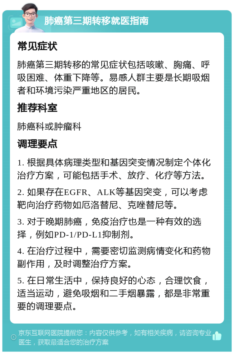 肺癌第三期转移就医指南 常见症状 肺癌第三期转移的常见症状包括咳嗽、胸痛、呼吸困难、体重下降等。易感人群主要是长期吸烟者和环境污染严重地区的居民。 推荐科室 肺癌科或肿瘤科 调理要点 1. 根据具体病理类型和基因突变情况制定个体化治疗方案，可能包括手术、放疗、化疗等方法。 2. 如果存在EGFR、ALK等基因突变，可以考虑靶向治疗药物如厄洛替尼、克唑替尼等。 3. 对于晚期肺癌，免疫治疗也是一种有效的选择，例如PD-1/PD-L1抑制剂。 4. 在治疗过程中，需要密切监测病情变化和药物副作用，及时调整治疗方案。 5. 在日常生活中，保持良好的心态，合理饮食，适当运动，避免吸烟和二手烟暴露，都是非常重要的调理要点。