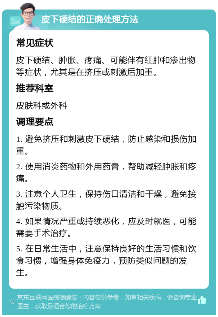 皮下硬结的正确处理方法 常见症状 皮下硬结、肿胀、疼痛、可能伴有红肿和渗出物等症状，尤其是在挤压或刺激后加重。 推荐科室 皮肤科或外科 调理要点 1. 避免挤压和刺激皮下硬结，防止感染和损伤加重。 2. 使用消炎药物和外用药膏，帮助减轻肿胀和疼痛。 3. 注意个人卫生，保持伤口清洁和干燥，避免接触污染物质。 4. 如果情况严重或持续恶化，应及时就医，可能需要手术治疗。 5. 在日常生活中，注意保持良好的生活习惯和饮食习惯，增强身体免疫力，预防类似问题的发生。