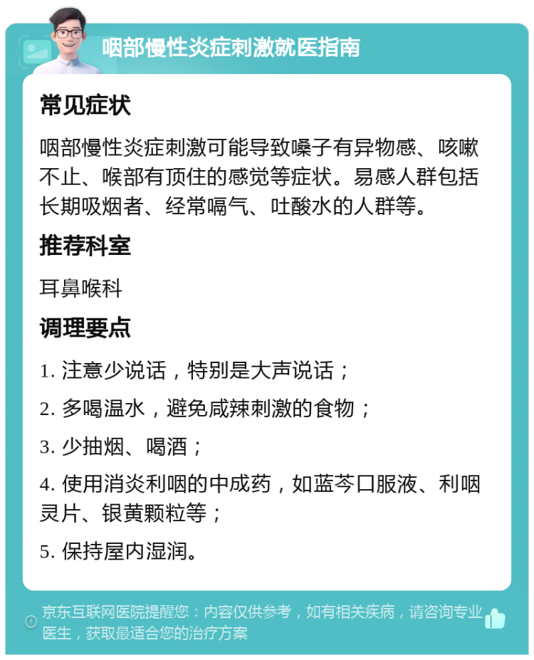 咽部慢性炎症刺激就医指南 常见症状 咽部慢性炎症刺激可能导致嗓子有异物感、咳嗽不止、喉部有顶住的感觉等症状。易感人群包括长期吸烟者、经常嗝气、吐酸水的人群等。 推荐科室 耳鼻喉科 调理要点 1. 注意少说话，特别是大声说话； 2. 多喝温水，避免咸辣刺激的食物； 3. 少抽烟、喝酒； 4. 使用消炎利咽的中成药，如蓝芩口服液、利咽灵片、银黄颗粒等； 5. 保持屋内湿润。