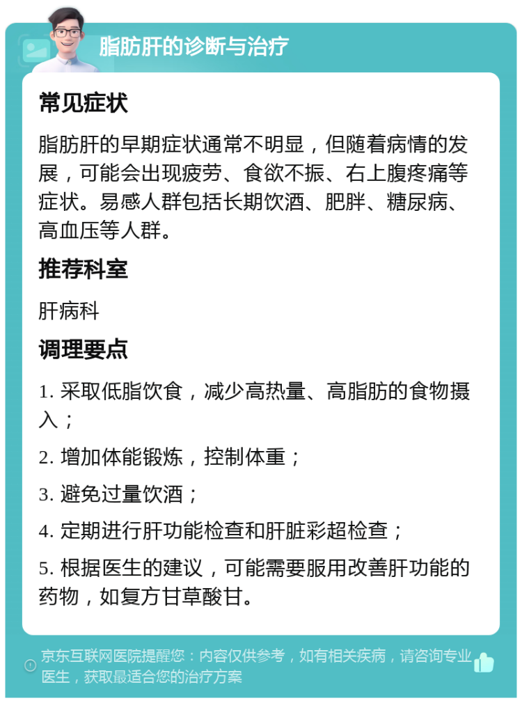 脂肪肝的诊断与治疗 常见症状 脂肪肝的早期症状通常不明显，但随着病情的发展，可能会出现疲劳、食欲不振、右上腹疼痛等症状。易感人群包括长期饮酒、肥胖、糖尿病、高血压等人群。 推荐科室 肝病科 调理要点 1. 采取低脂饮食，减少高热量、高脂肪的食物摄入； 2. 增加体能锻炼，控制体重； 3. 避免过量饮酒； 4. 定期进行肝功能检查和肝脏彩超检查； 5. 根据医生的建议，可能需要服用改善肝功能的药物，如复方甘草酸甘。