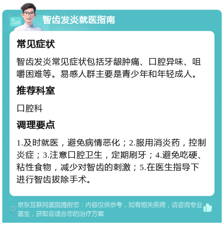 智齿发炎就医指南 常见症状 智齿发炎常见症状包括牙龈肿痛、口腔异味、咀嚼困难等。易感人群主要是青少年和年轻成人。 推荐科室 口腔科 调理要点 1.及时就医，避免病情恶化；2.服用消炎药，控制炎症；3.注意口腔卫生，定期刷牙；4.避免吃硬、粘性食物，减少对智齿的刺激；5.在医生指导下进行智齿拔除手术。