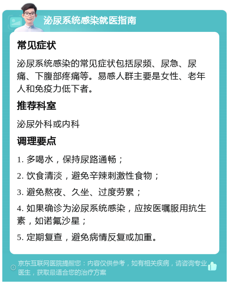 泌尿系统感染就医指南 常见症状 泌尿系统感染的常见症状包括尿频、尿急、尿痛、下腹部疼痛等。易感人群主要是女性、老年人和免疫力低下者。 推荐科室 泌尿外科或内科 调理要点 1. 多喝水，保持尿路通畅； 2. 饮食清淡，避免辛辣刺激性食物； 3. 避免熬夜、久坐、过度劳累； 4. 如果确诊为泌尿系统感染，应按医嘱服用抗生素，如诺氟沙星； 5. 定期复查，避免病情反复或加重。