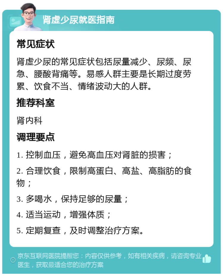 肾虚少尿就医指南 常见症状 肾虚少尿的常见症状包括尿量减少、尿频、尿急、腰酸背痛等。易感人群主要是长期过度劳累、饮食不当、情绪波动大的人群。 推荐科室 肾内科 调理要点 1. 控制血压，避免高血压对肾脏的损害； 2. 合理饮食，限制高蛋白、高盐、高脂肪的食物； 3. 多喝水，保持足够的尿量； 4. 适当运动，增强体质； 5. 定期复查，及时调整治疗方案。