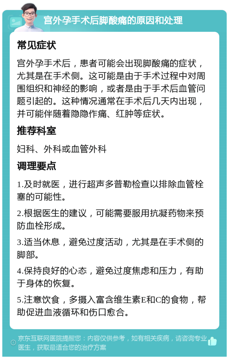 宫外孕手术后脚酸痛的原因和处理 常见症状 宫外孕手术后，患者可能会出现脚酸痛的症状，尤其是在手术侧。这可能是由于手术过程中对周围组织和神经的影响，或者是由于手术后血管问题引起的。这种情况通常在手术后几天内出现，并可能伴随着隐隐作痛、红肿等症状。 推荐科室 妇科、外科或血管外科 调理要点 1.及时就医，进行超声多普勒检查以排除血管栓塞的可能性。 2.根据医生的建议，可能需要服用抗凝药物来预防血栓形成。 3.适当休息，避免过度活动，尤其是在手术侧的脚部。 4.保持良好的心态，避免过度焦虑和压力，有助于身体的恢复。 5.注意饮食，多摄入富含维生素E和C的食物，帮助促进血液循环和伤口愈合。