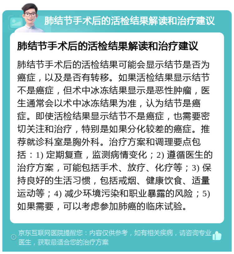 肺结节手术后的活检结果解读和治疗建议 肺结节手术后的活检结果解读和治疗建议 肺结节手术后的活检结果可能会显示结节是否为癌症，以及是否有转移。如果活检结果显示结节不是癌症，但术中冰冻结果显示是恶性肿瘤，医生通常会以术中冰冻结果为准，认为结节是癌症。即使活检结果显示结节不是癌症，也需要密切关注和治疗，特别是如果分化较差的癌症。推荐就诊科室是胸外科。治疗方案和调理要点包括：1) 定期复查，监测病情变化；2) 遵循医生的治疗方案，可能包括手术、放疗、化疗等；3) 保持良好的生活习惯，包括戒烟、健康饮食、适量运动等；4) 减少环境污染和职业暴露的风险；5) 如果需要，可以考虑参加肺癌的临床试验。