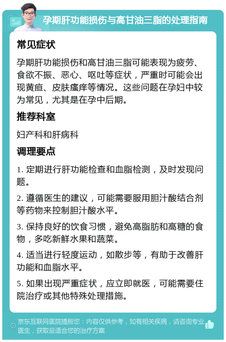 孕期肝功能损伤与高甘油三脂的处理指南 常见症状 孕期肝功能损伤和高甘油三脂可能表现为疲劳、食欲不振、恶心、呕吐等症状，严重时可能会出现黄疸、皮肤瘙痒等情况。这些问题在孕妇中较为常见，尤其是在孕中后期。 推荐科室 妇产科和肝病科 调理要点 1. 定期进行肝功能检查和血脂检测，及时发现问题。 2. 遵循医生的建议，可能需要服用胆汁酸结合剂等药物来控制胆汁酸水平。 3. 保持良好的饮食习惯，避免高脂肪和高糖的食物，多吃新鲜水果和蔬菜。 4. 适当进行轻度运动，如散步等，有助于改善肝功能和血脂水平。 5. 如果出现严重症状，应立即就医，可能需要住院治疗或其他特殊处理措施。