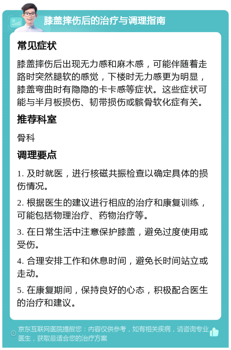 膝盖摔伤后的治疗与调理指南 常见症状 膝盖摔伤后出现无力感和麻木感，可能伴随着走路时突然腿软的感觉，下楼时无力感更为明显，膝盖弯曲时有隐隐的卡卡感等症状。这些症状可能与半月板损伤、韧带损伤或髌骨软化症有关。 推荐科室 骨科 调理要点 1. 及时就医，进行核磁共振检查以确定具体的损伤情况。 2. 根据医生的建议进行相应的治疗和康复训练，可能包括物理治疗、药物治疗等。 3. 在日常生活中注意保护膝盖，避免过度使用或受伤。 4. 合理安排工作和休息时间，避免长时间站立或走动。 5. 在康复期间，保持良好的心态，积极配合医生的治疗和建议。