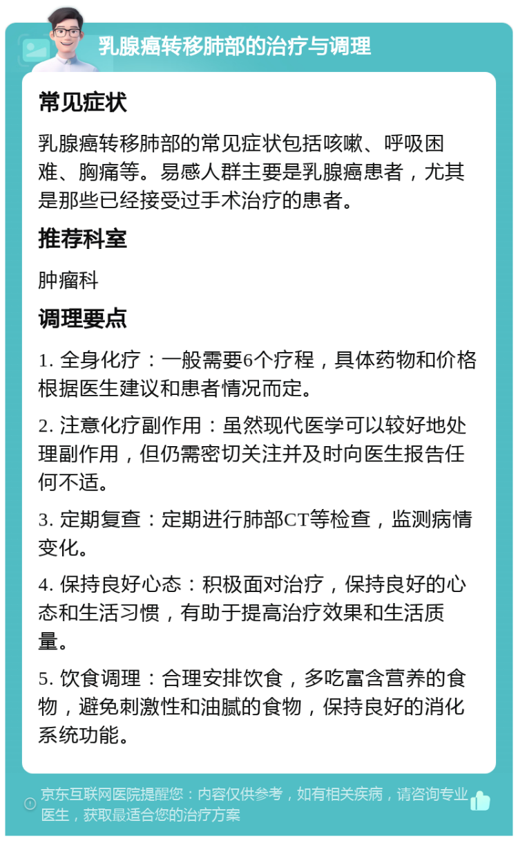 乳腺癌转移肺部的治疗与调理 常见症状 乳腺癌转移肺部的常见症状包括咳嗽、呼吸困难、胸痛等。易感人群主要是乳腺癌患者，尤其是那些已经接受过手术治疗的患者。 推荐科室 肿瘤科 调理要点 1. 全身化疗：一般需要6个疗程，具体药物和价格根据医生建议和患者情况而定。 2. 注意化疗副作用：虽然现代医学可以较好地处理副作用，但仍需密切关注并及时向医生报告任何不适。 3. 定期复查：定期进行肺部CT等检查，监测病情变化。 4. 保持良好心态：积极面对治疗，保持良好的心态和生活习惯，有助于提高治疗效果和生活质量。 5. 饮食调理：合理安排饮食，多吃富含营养的食物，避免刺激性和油腻的食物，保持良好的消化系统功能。