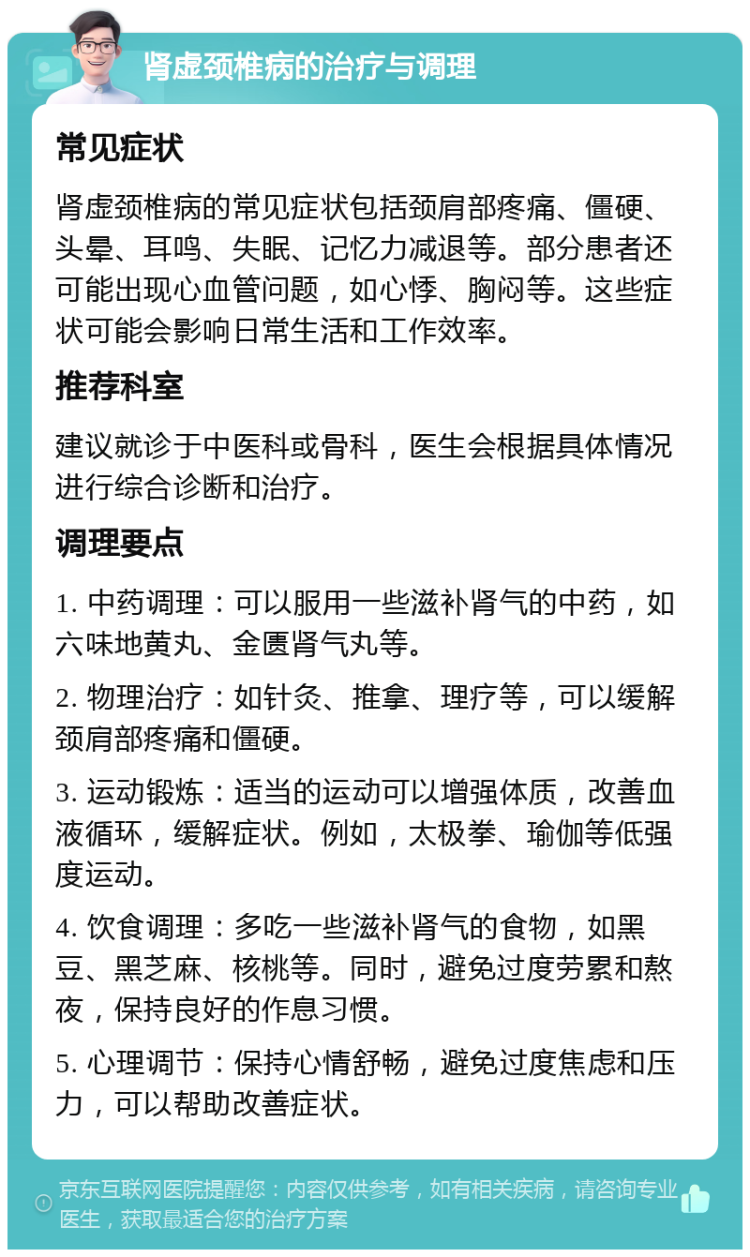 肾虚颈椎病的治疗与调理 常见症状 肾虚颈椎病的常见症状包括颈肩部疼痛、僵硬、头晕、耳鸣、失眠、记忆力减退等。部分患者还可能出现心血管问题，如心悸、胸闷等。这些症状可能会影响日常生活和工作效率。 推荐科室 建议就诊于中医科或骨科，医生会根据具体情况进行综合诊断和治疗。 调理要点 1. 中药调理：可以服用一些滋补肾气的中药，如六味地黄丸、金匮肾气丸等。 2. 物理治疗：如针灸、推拿、理疗等，可以缓解颈肩部疼痛和僵硬。 3. 运动锻炼：适当的运动可以增强体质，改善血液循环，缓解症状。例如，太极拳、瑜伽等低强度运动。 4. 饮食调理：多吃一些滋补肾气的食物，如黑豆、黑芝麻、核桃等。同时，避免过度劳累和熬夜，保持良好的作息习惯。 5. 心理调节：保持心情舒畅，避免过度焦虑和压力，可以帮助改善症状。