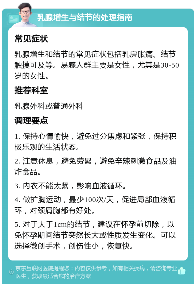 乳腺增生与结节的处理指南 常见症状 乳腺增生和结节的常见症状包括乳房胀痛、结节触摸可及等。易感人群主要是女性，尤其是30-50岁的女性。 推荐科室 乳腺外科或普通外科 调理要点 1. 保持心情愉快，避免过分焦虑和紧张，保持积极乐观的生活状态。 2. 注意休息，避免劳累，避免辛辣刺激食品及油炸食品。 3. 内衣不能太紧，影响血液循环。 4. 做扩胸运动，最少100次/天，促进局部血液循环，对颈肩胸都有好处。 5. 对于大于1cm的结节，建议在怀孕前切除，以免怀孕期间结节突然长大或性质发生变化。可以选择微创手术，创伤性小，恢复快。