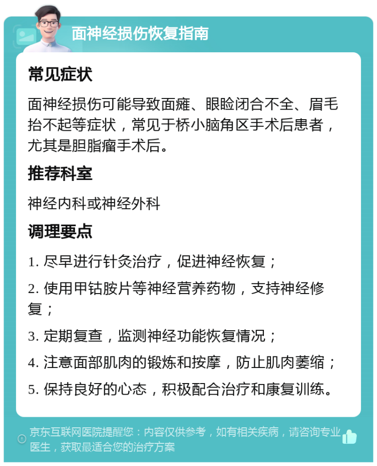 面神经损伤恢复指南 常见症状 面神经损伤可能导致面瘫、眼睑闭合不全、眉毛抬不起等症状，常见于桥小脑角区手术后患者，尤其是胆脂瘤手术后。 推荐科室 神经内科或神经外科 调理要点 1. 尽早进行针灸治疗，促进神经恢复； 2. 使用甲钴胺片等神经营养药物，支持神经修复； 3. 定期复查，监测神经功能恢复情况； 4. 注意面部肌肉的锻炼和按摩，防止肌肉萎缩； 5. 保持良好的心态，积极配合治疗和康复训练。