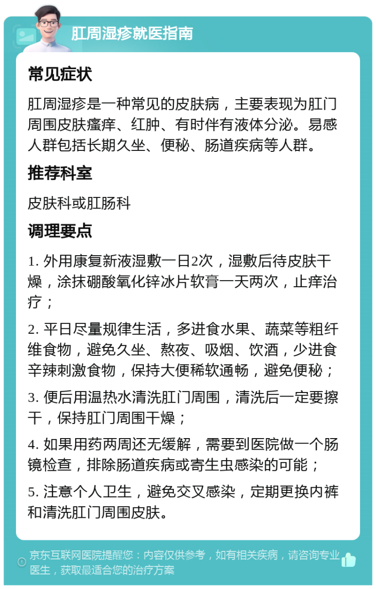 肛周湿疹就医指南 常见症状 肛周湿疹是一种常见的皮肤病，主要表现为肛门周围皮肤瘙痒、红肿、有时伴有液体分泌。易感人群包括长期久坐、便秘、肠道疾病等人群。 推荐科室 皮肤科或肛肠科 调理要点 1. 外用康复新液湿敷一日2次，湿敷后待皮肤干燥，涂抹硼酸氧化锌冰片软膏一天两次，止痒治疗； 2. 平日尽量规律生活，多进食水果、蔬菜等粗纤维食物，避免久坐、熬夜、吸烟、饮酒，少进食辛辣刺激食物，保持大便稀软通畅，避免便秘； 3. 便后用温热水清洗肛门周围，清洗后一定要擦干，保持肛门周围干燥； 4. 如果用药两周还无缓解，需要到医院做一个肠镜检查，排除肠道疾病或寄生虫感染的可能； 5. 注意个人卫生，避免交叉感染，定期更换内裤和清洗肛门周围皮肤。