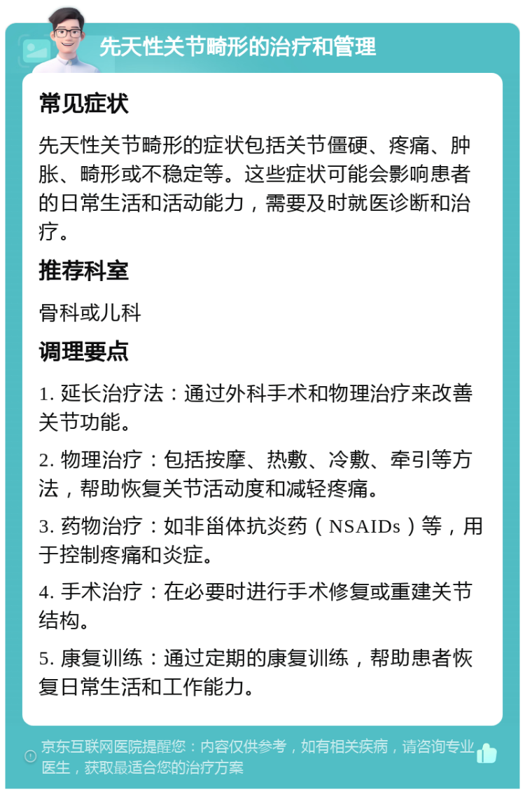 先天性关节畸形的治疗和管理 常见症状 先天性关节畸形的症状包括关节僵硬、疼痛、肿胀、畸形或不稳定等。这些症状可能会影响患者的日常生活和活动能力，需要及时就医诊断和治疗。 推荐科室 骨科或儿科 调理要点 1. 延长治疗法：通过外科手术和物理治疗来改善关节功能。 2. 物理治疗：包括按摩、热敷、冷敷、牵引等方法，帮助恢复关节活动度和减轻疼痛。 3. 药物治疗：如非甾体抗炎药（NSAIDs）等，用于控制疼痛和炎症。 4. 手术治疗：在必要时进行手术修复或重建关节结构。 5. 康复训练：通过定期的康复训练，帮助患者恢复日常生活和工作能力。