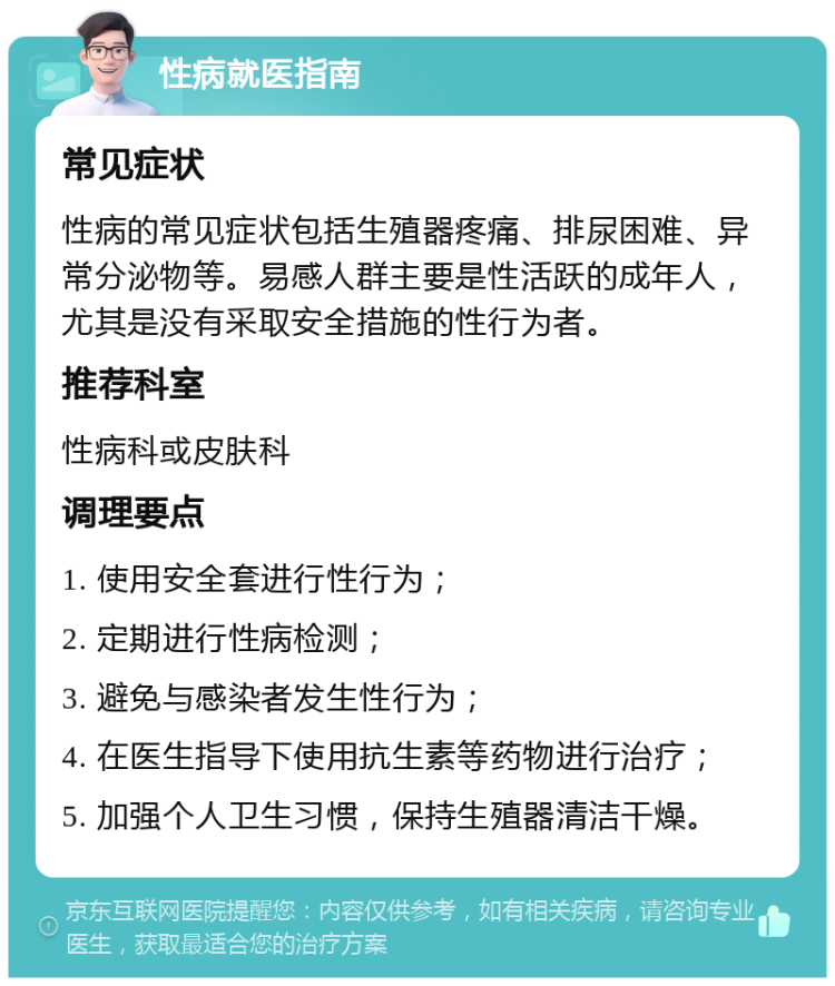 性病就医指南 常见症状 性病的常见症状包括生殖器疼痛、排尿困难、异常分泌物等。易感人群主要是性活跃的成年人，尤其是没有采取安全措施的性行为者。 推荐科室 性病科或皮肤科 调理要点 1. 使用安全套进行性行为； 2. 定期进行性病检测； 3. 避免与感染者发生性行为； 4. 在医生指导下使用抗生素等药物进行治疗； 5. 加强个人卫生习惯，保持生殖器清洁干燥。