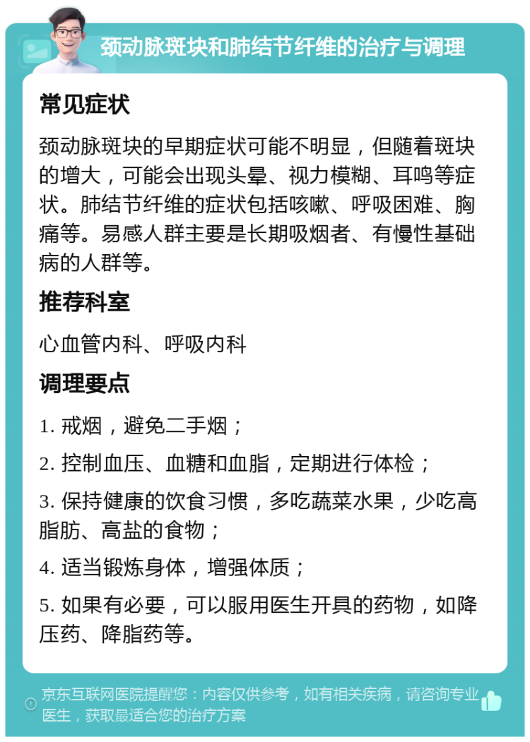 颈动脉斑块和肺结节纤维的治疗与调理 常见症状 颈动脉斑块的早期症状可能不明显，但随着斑块的增大，可能会出现头晕、视力模糊、耳鸣等症状。肺结节纤维的症状包括咳嗽、呼吸困难、胸痛等。易感人群主要是长期吸烟者、有慢性基础病的人群等。 推荐科室 心血管内科、呼吸内科 调理要点 1. 戒烟，避免二手烟； 2. 控制血压、血糖和血脂，定期进行体检； 3. 保持健康的饮食习惯，多吃蔬菜水果，少吃高脂肪、高盐的食物； 4. 适当锻炼身体，增强体质； 5. 如果有必要，可以服用医生开具的药物，如降压药、降脂药等。