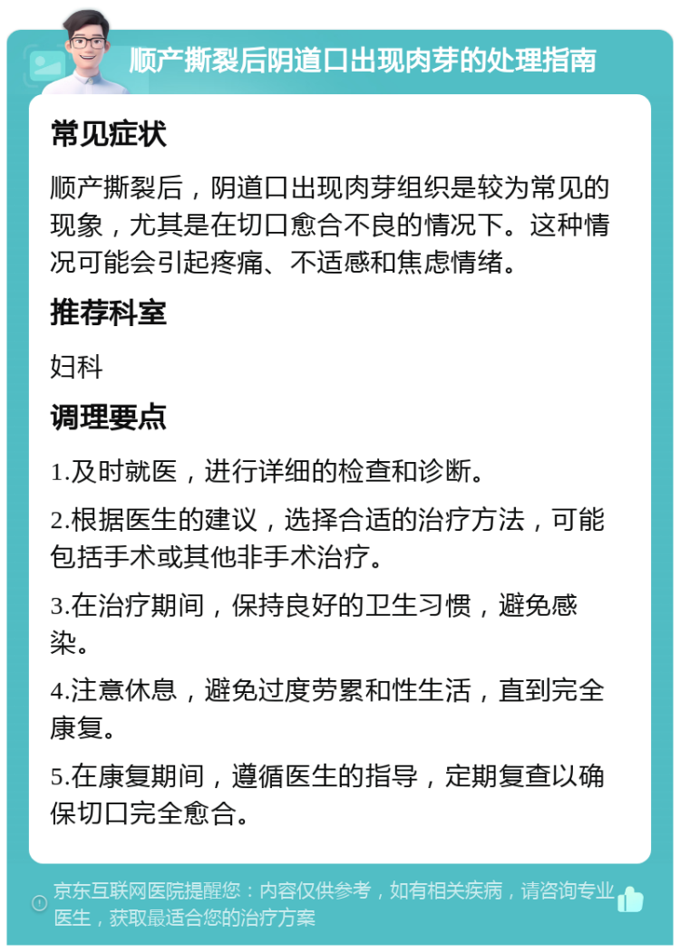 顺产撕裂后阴道口出现肉芽的处理指南 常见症状 顺产撕裂后，阴道口出现肉芽组织是较为常见的现象，尤其是在切口愈合不良的情况下。这种情况可能会引起疼痛、不适感和焦虑情绪。 推荐科室 妇科 调理要点 1.及时就医，进行详细的检查和诊断。 2.根据医生的建议，选择合适的治疗方法，可能包括手术或其他非手术治疗。 3.在治疗期间，保持良好的卫生习惯，避免感染。 4.注意休息，避免过度劳累和性生活，直到完全康复。 5.在康复期间，遵循医生的指导，定期复查以确保切口完全愈合。