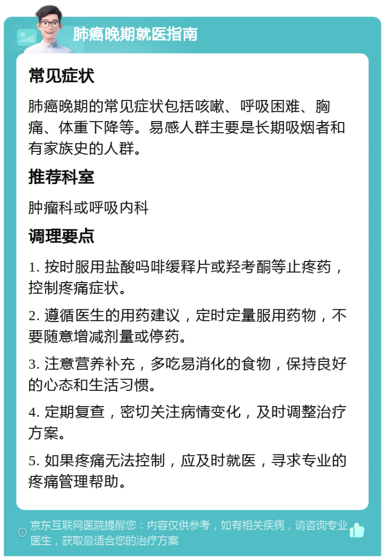 肺癌晚期就医指南 常见症状 肺癌晚期的常见症状包括咳嗽、呼吸困难、胸痛、体重下降等。易感人群主要是长期吸烟者和有家族史的人群。 推荐科室 肿瘤科或呼吸内科 调理要点 1. 按时服用盐酸吗啡缓释片或羟考酮等止疼药，控制疼痛症状。 2. 遵循医生的用药建议，定时定量服用药物，不要随意增减剂量或停药。 3. 注意营养补充，多吃易消化的食物，保持良好的心态和生活习惯。 4. 定期复查，密切关注病情变化，及时调整治疗方案。 5. 如果疼痛无法控制，应及时就医，寻求专业的疼痛管理帮助。