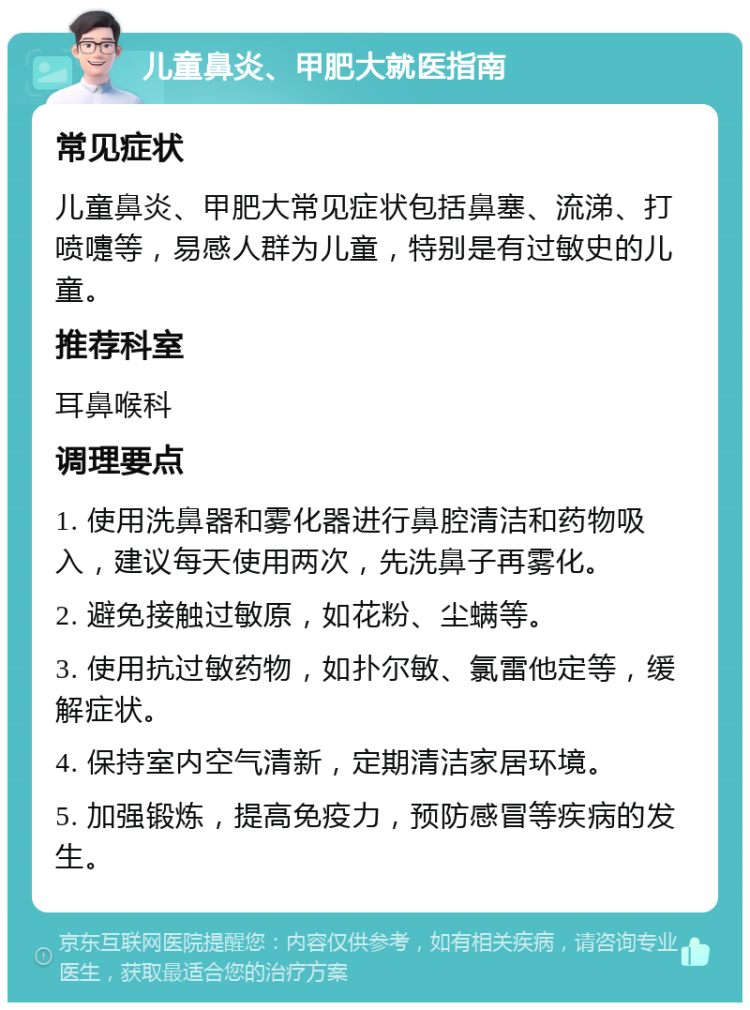 儿童鼻炎、甲肥大就医指南 常见症状 儿童鼻炎、甲肥大常见症状包括鼻塞、流涕、打喷嚏等，易感人群为儿童，特别是有过敏史的儿童。 推荐科室 耳鼻喉科 调理要点 1. 使用洗鼻器和雾化器进行鼻腔清洁和药物吸入，建议每天使用两次，先洗鼻子再雾化。 2. 避免接触过敏原，如花粉、尘螨等。 3. 使用抗过敏药物，如扑尔敏、氯雷他定等，缓解症状。 4. 保持室内空气清新，定期清洁家居环境。 5. 加强锻炼，提高免疫力，预防感冒等疾病的发生。